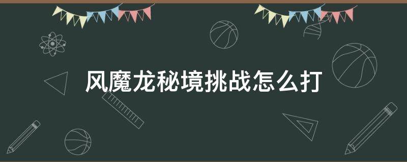 主线风魔龙秘境挑战怎么打 风魔龙秘境挑战怎么打