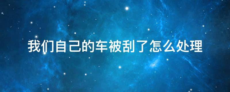 车被刮了怎么处理方法 我们自己的车被刮了怎么处理