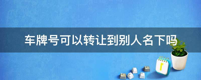 车牌号可以转让到别人名下吗 车牌号可以转让给别人吗