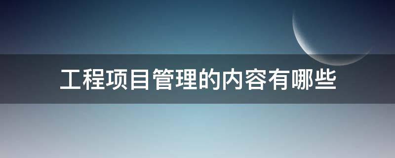 工程项目管理的内容有哪些 工程项目管理的内容包括哪些