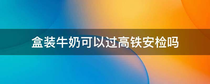 盒装牛奶可以过高铁安检吗 瓶装牛奶能过高铁安检吗