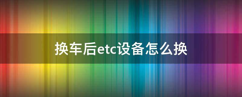 换车后etc设备怎么换 换车后etc设备怎么换 新牌照