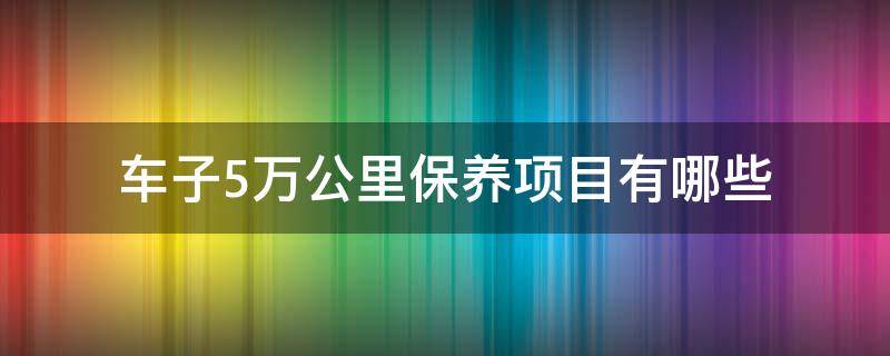 车子5万公里保养项目有哪些 5万公里车子保养需要哪些项目呢