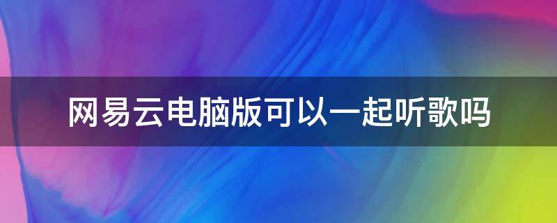 网易云电脑版可以一起听歌吗 电脑网易云可以一起听歌吗?