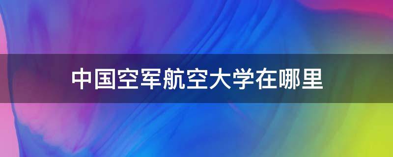 中国空军航空大学在哪里（中国空军航空航天大学在哪里）