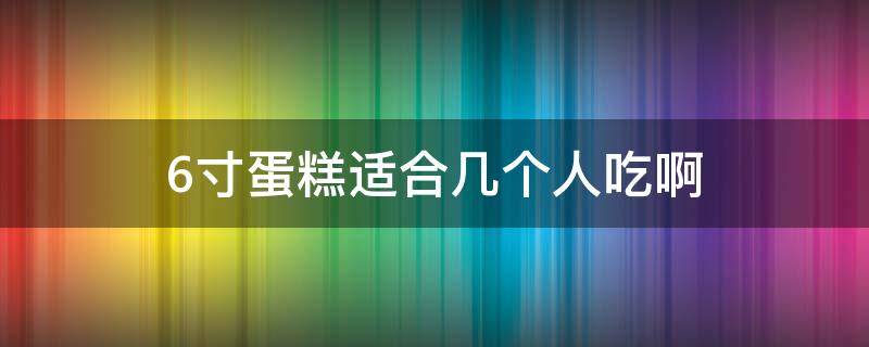 6寸蛋糕适合几个人吃啊 六寸蛋糕适合几个人吃?