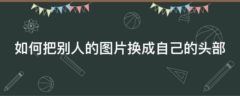 如何把别人的图片换成自己的头部 如何把别人的图片换成自己的头部图片