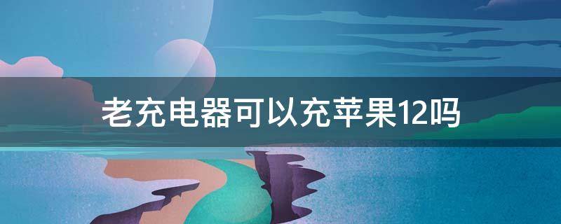 老充电器可以充苹果12吗 老的充电器可以给苹果12充电吗