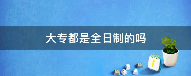 大专都是全日制的吗 所有大专都是全日制吗