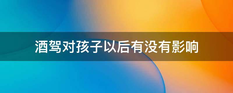 酒驾对孩子以后有没有影响 酒驾对孩子有影响吗?