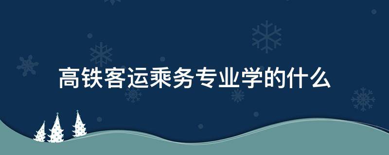 高铁客运乘务专业学的什么 高速铁路客运乘务专业就业方向