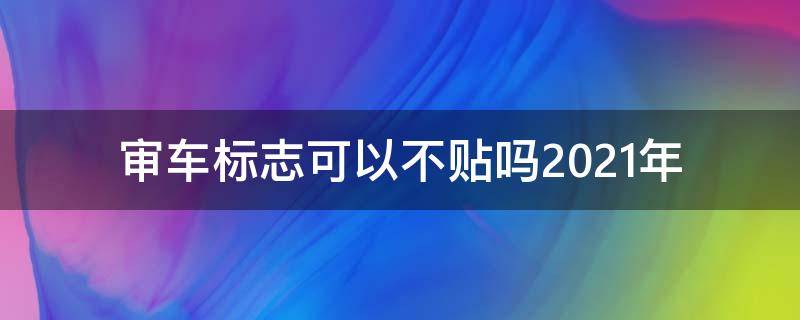 审车标志可以不贴吗2021年 2021年审车还需要贴标志吗