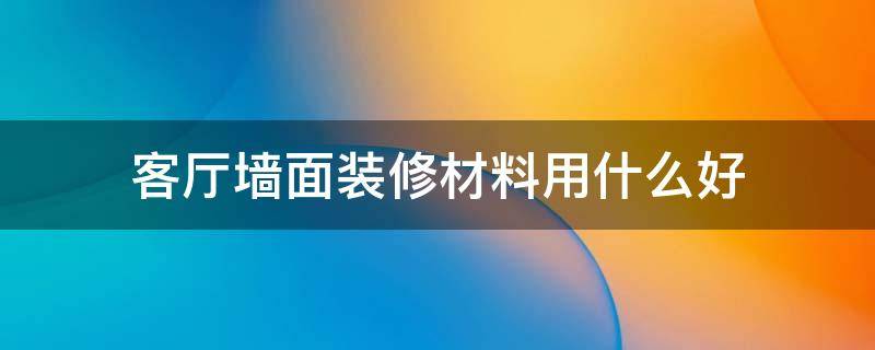 客厅墙面用什么材料装修最好 客厅墙面装修材料用什么好