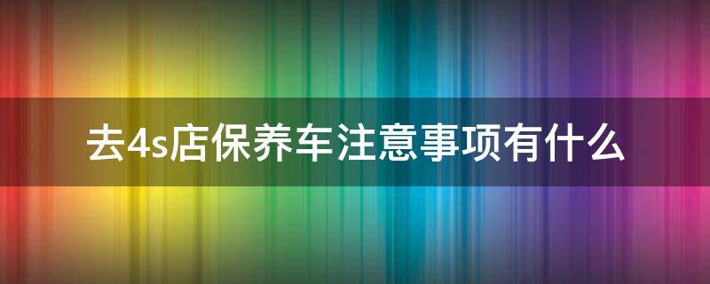 4s店保养要注意的事项 去4s店保养车注意事项有什么