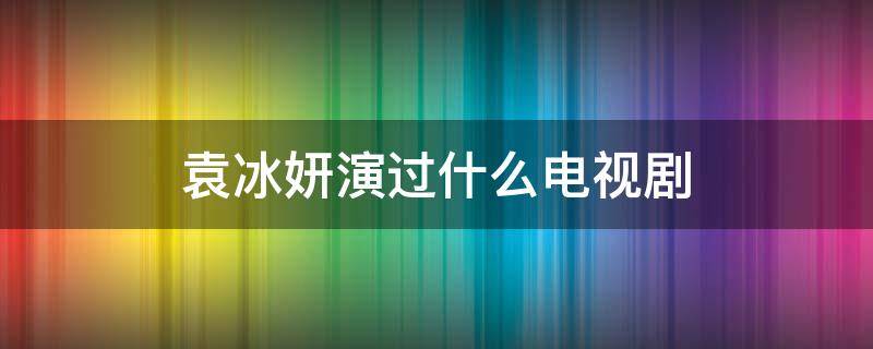 袁冰妍演过什么电视剧 袁冰妍演过什么电视剧有哪些