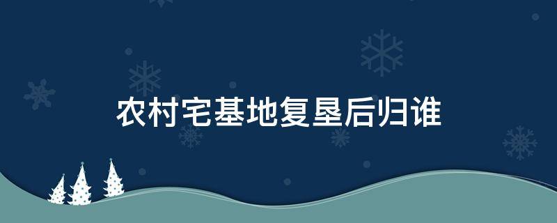 农村宅基地复垦属于哪个部门 农村宅基地复垦后归谁