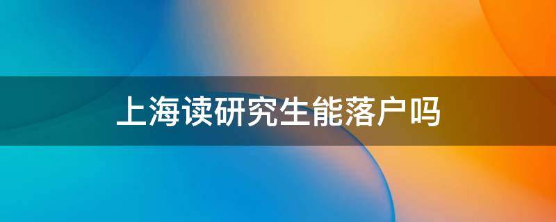 上海研究生可以落户吗 上海读研究生能落户吗