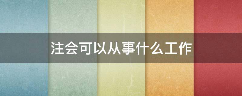 注会能干什么工作 注会可以从事什么工作