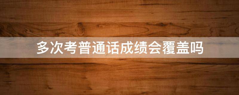 多次考普通话成绩会覆盖吗 普通话多次考试会覆盖吗