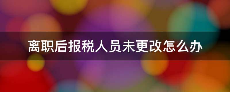 离职后办税人员未变更怎么办 离职后报税人员未更改怎么办