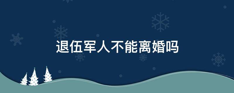 退伍军人不能离婚吗 退伍军人结婚能离婚吗