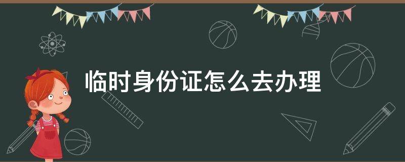 临时身份证去哪里怎么办理 临时身份证怎么去办理