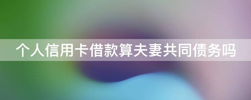 个人信用卡借款算夫妻共同债务吗 个人信用卡借款算夫妻共同债务吗知乎