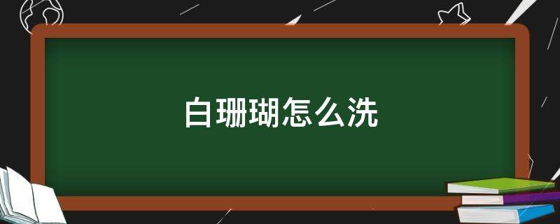 白珊瑚怎么洗 白珊瑚怎么洗干净