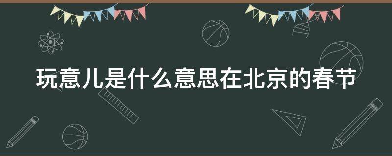 北京方言玩意儿是什么意思 玩意儿是什么意思在北京的春节