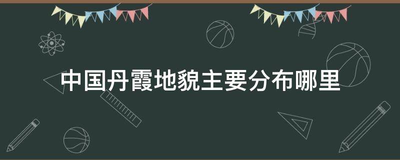 中国丹霞地貌在哪些地区 中国丹霞地貌主要分布哪里