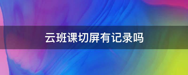 云班课切屏有记录吗 云班课能切屏吗