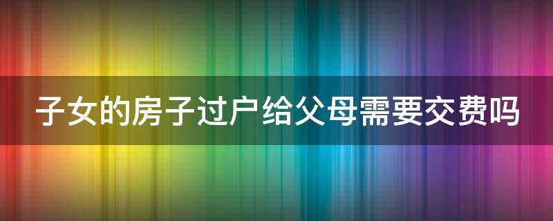 子女房产过户给父母怎样最省钱 子女的房子过户给父母需要交费吗