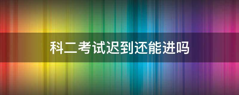 考试科目二迟到了怎么办 科二考试迟到还能进吗