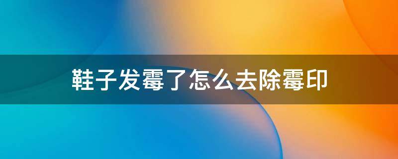 鞋子里面霉印怎么处理 鞋子发霉了怎么去除霉印