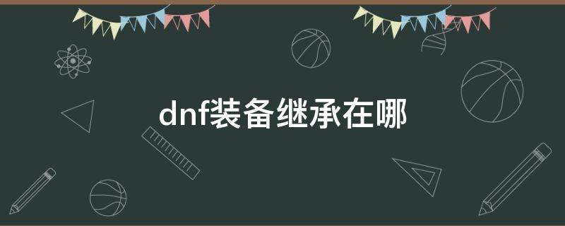 dnf装备继承在哪 dnf装备继承在哪需要什么材料