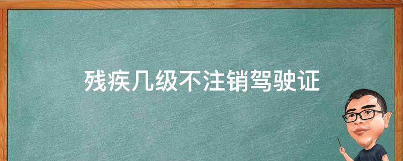 几级残疾证不能有驾驶证 残疾几级不注销驾驶证