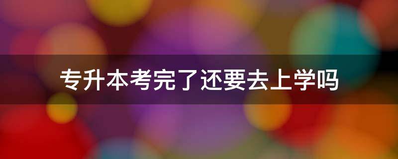 专升本考过之后还要去学校上学吗 专升本考完了还要去上学吗