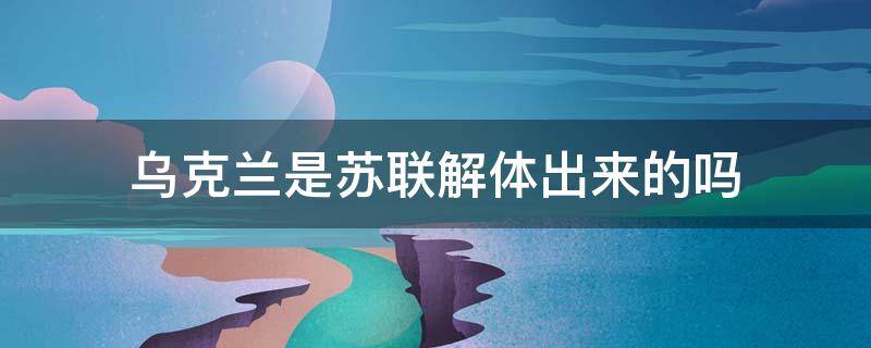 乌克兰是苏联解体出来的吗 乌克兰是苏联解体出来的吗?什么时后分开的?