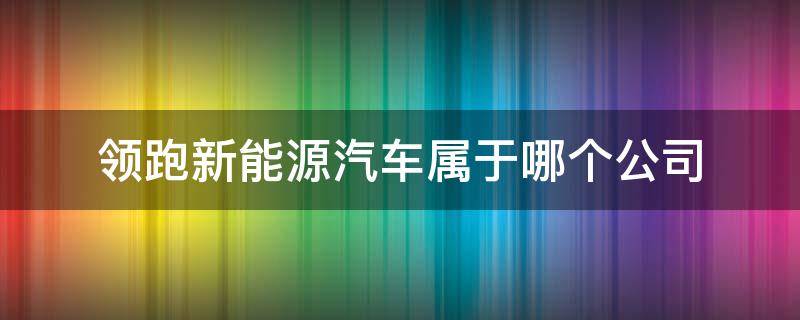 领跑新能源汽车属于哪个公司旗下 领跑新能源汽车属于哪个公司