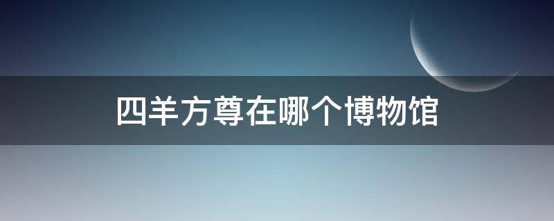 四羊方尊在哪个博物馆 四羊方尊在哪个博物馆哪个展厅