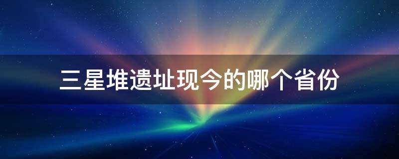 三星堆遗址现今的哪个省份 三星堆遗址现在在哪个省