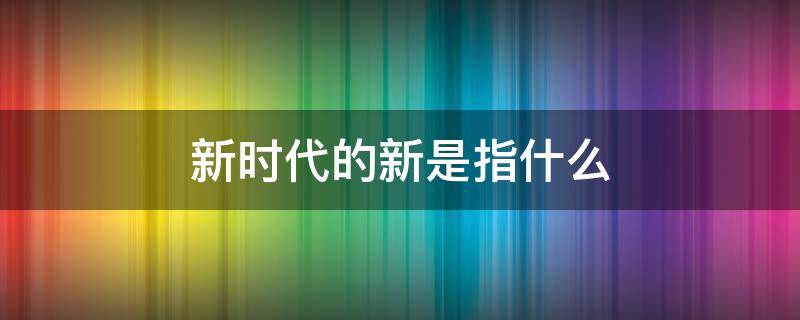 新时代的新是指什么 什么叫新时代什么是新时代