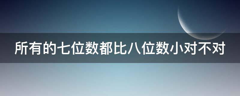 所有的七位数都比八位数小对不对 所有的7位数都比8位数小对吗