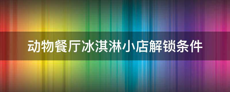 动物餐厅摊主解锁攻略 冰淇淋小店 动物餐厅冰淇淋小店解锁条件