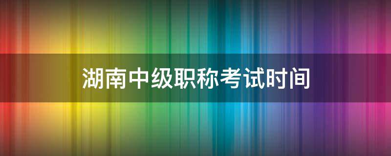 湖南中级职称考试时间 湖南中级职称考试时间表