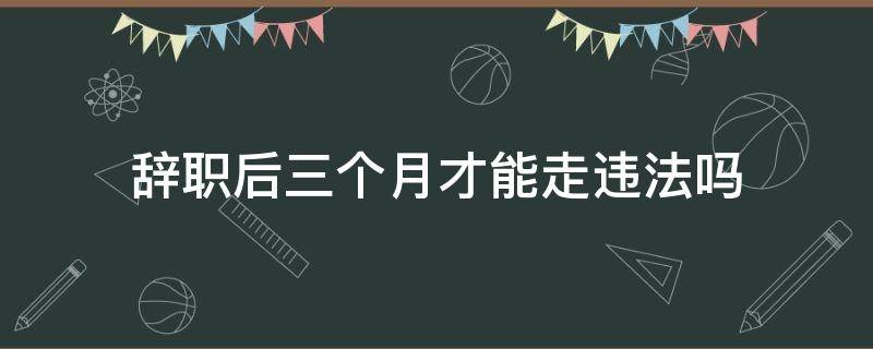 辞职后三个月才能走违法吗 辞职要三个月才能走合不合法