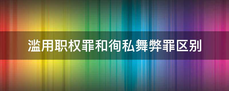 滥用职权罪和徇私舞弊罪区别 滥用职权罪徇私舞弊加重情节