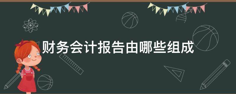 财务会计报告由哪些组成（会计报告由什么组成）