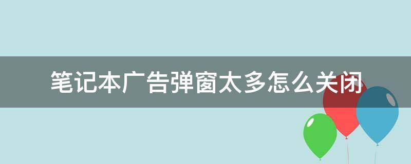 笔记本广告弹窗太多怎么关闭 电脑笔记本广告弹窗太多怎么彻底关闭