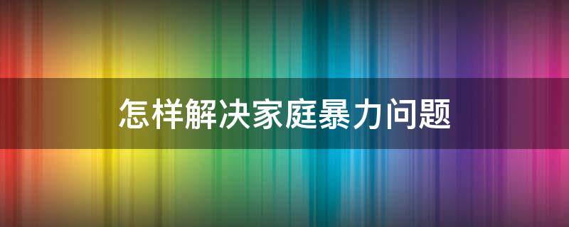 怎样解决家庭暴力问题 怎样才能有效地解决家庭暴力